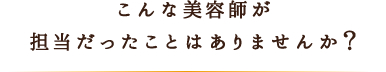 こんな美容師が担当だったことはありませんか？